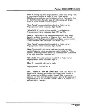 Page 181Panther II 820/1032/2064-205 
Class B - dialing any of the preprogrammed entries from “Deny Table 
B” or dialing the number of “Digits to Deny” when Behind 
PBXKentrex, or dialing a restricted Common Speed Call number from 
the “Split Restriction Table for Class B” will restrict a call. Digits 
dialed in “Allow Table B” will be accepted. 
“Deny Table B” consists of eight possible I - to 4-digit entries. 
Preprogrammed entries include the digits 0 and I. 
“Allow Table B” consists of eight possible I - to...