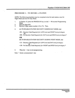 Page 197Panther II 820/1032/2064-205 
PROCEDURE 2 - TO SECURE A STATION 
NOTE: The following procedure must be completed twice for each station; once for 
Night Mode and once for Day Mode: 
1. 
2. 
3. At Station 10, press the PROGRAM key (or dial * #) to enter Programming 
Mode. 
Dial the digits 0 9. 
Dial the 2-digit station number (10 to 73). Then, 
4. (A) TO ENABLE STATION SECURITY DURING DAY MODE, dial 
l 0 1 - Security Code Required Vor LOW level and NIGHT level privileges) 
l 0 0 - CSecurity Code Required...