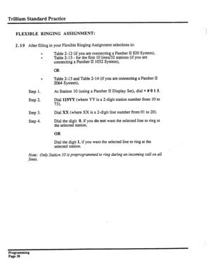 Page 198Trillium Standard Practice 
\. 
FLEXIBLE RINGING ASSIGNMENT: j 
2.19 After filling in your Flexible Ringing Assignment selections in: 
. 
Table 2- 12 (if you are connecting a Panther II 820 System), 
. 
Table 2-13 - for the first 10 lines/32 stations (if you are 
connecting a Panther II 1032 System), 
OR 
. Table 2-,r3 and Table 2-14 (if you are connecting a Panther II 
2064 System), 
Step 1. 
Step 2. At Station 10 (using a Panther II Display Set), dial * # 0 
1 5. 
Dial 119YY (where YY is a 2-digit...