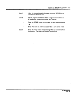 Page 199Panther II 820/1032/2064-205 
Step 5. After the inputted data is displayed, press the HOLD key to 
increment to the next line. 
Step 6. Repeat Steps 4 and 5 for each line assignment at that station. 
When the last line assignment has been entered: 
. Press the HOLD key to increment to the next station number, 
OR 
. 
Press # 
to store all previous data or dial a new access code. 
Step 7. Press the * key to exit programming when all selections have 
been made. The new programming is complete. 
-...