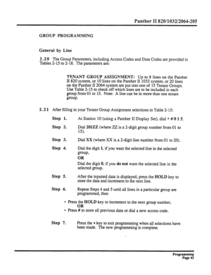 Page 203Panther II 820/1032/2064-205 
GROUP PROGRAMMING 
General by Line 
2.2 0 The 
Group Parameters, including Access Codes and Data Codes are provided in 
Tables 2-15 to 2- 18. The parameters are: 
TENANT GROUP ASSIGNMENT: Up to 8 lines on the Panther 
II 820 system, or 10 lines on the Panther II 1032 system, or 20 lines 
-on the Panther II 2064 system are put into one of 15 Tenant Groups. 
Use Table 2-15 to check off which lines are to be included in each 
group from 01 to 15. Note: A line can be in more...