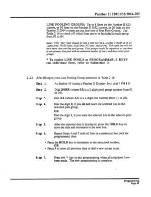 Page 205Panther II 820/1032/2064-205 
LINE POOLING GROUPS: Up to 8 lines on the Panther II 820 
system, or 10 lines on the Panther II 1032 system, or 20 lines on the 
Panther II 2064 system are put into one of four Pool Groups. 
Use 
Table 2-16 to check off which lines are to be included in each group 
from 01 to 04. 
Note: Only “like” lines should go into a line pool (e.g., a pool is made up of all 
“same area” WATS lines, local lines, FX lines, and so on). The same line will not 
be in more than one line pool...