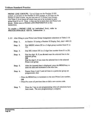 Page 208Trillium Standard Practice 
PRIME LINE GROUPS: Up to 8 lines on the Panther II 820 
system, or 10 lines on the Panther II 1032 system, or 20 lines on the 
Panther II 2064 system are put into one of 15 Prime Line Groups. 
Use Table 2- 18 to check off which lines are to be included in each 
group from 01 to 15. Note: A line can be in more than one Prime Line 
group. (Refer also to PRIME LINE PREFERENCE in this 
subsection). 
To enable a PRIME LINE (at individual Sets), refer to 
PROGRAMMABLE KEYS,...