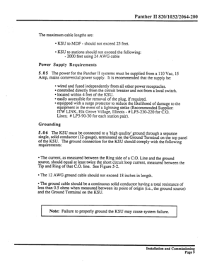 Page 228Panther II 820/1032/2064-200 
The maximum cable lengths are: 
l KSU to MDF - should not exceed 25 feet. 
l KSU to stations should not exceed the following: 
- 2000 feet using 24 AWG cable 
Power Supply Requirements 
5.05 
The power for the Panther II systems must be supplied from a 110 Vat, 15 
Amp, mains commercial power supply. It is recommended that the supply be: 
l wired and fused independently from all other power receptacles. 
l controlled directly from the circuit breaker and not from a local...