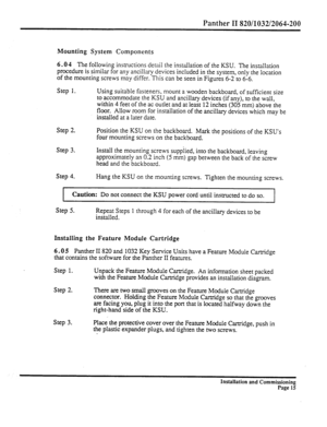 Page 234Panther II 820/1032/2064-200 
Mounting System Components 
6.0 4 The following instructions detail the installation of the KSU. The installation 
procedure is similar for any ancillary devices included in the system, only the location 
of the mounting screws may differ. This can be seen in Figures 6-2 to 6-6. 
Step 1. 
Using suitable fasteners, mount a wooden backboard, of sufficient size 
to accommodate the KSU and ancillaq devices (if any), to the wall, 
within 4 feet of the ac outlet and at least 12...