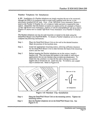 Page 246Panther II 820/1032/2064-200 
Panther Telephone Set Installation 
6.0 9 
Installation of a Panther telephone set simply requires the set to be connected, 
through the DBU4 (6conductor mod-to-mod cord) supplied with the set, to the 
previously-installed RJ14C jack. Note: 
If the ‘Off-Hook Voice Announce’feature is 
used on the Panther II Display Set, a 6-conductor cable and jack is required for that 
station. Remember that this feature occupies two station ports; for example, 
tf Station 
12 has ‘Off-Hook...