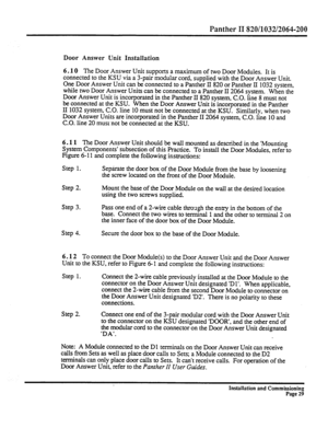 Page 248Panther II 820/1032/2064-200 
Door Answer Unit Installation 
6.10 The 
Door Answer Unit supports a maximum of two Door Modules. It is 
connected to the KSU via a 3-pair modular cord, supplied with the Door Answer Unit. 
One Door Answer Unit can be connected to a Panther II 820 or Panther II 1032 system, 
while two Door Answer Units can be connected to a Panther II 2064 system. 
When the 
Door Answer Unit is incorporated in the Panther II 820 system, C.O. line 8 must not 
be connected at the KSU. When the...