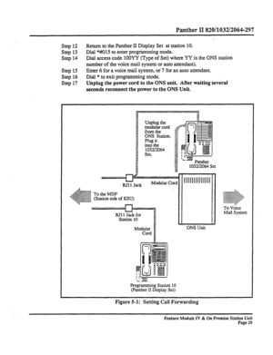 Page 34Panther II 820/1032/2064-297 
Step 12 Return to the Panther II Display Set at station 10. 
Step 
13 Dial *#IO15 to enter programming mode. 
Step 14 Dial access code 1OOYY (Type of Set) where YY is the ONS station 
number of the voice mail system or auto attendant). 
Step 
15 Enter 6 for a voice mail system, or 7 for an auto attendant. 
Step 16 Dial * to exit programming mode. 
Step 17 
Unplug the power cord to the ONS unit. After waiting several 
seconds reconnect the power to the ONS Unit. 
Unplug the...