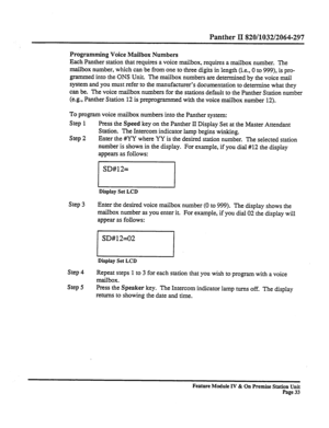 Page 38Panther II 820/1032/2064-297 
Programming Voice Mailbox Numbers 
Each Panther station that requires a voice mailbox, requires a mailbox number. The 
mailbox number, which can be from one to three digits in length (i.e., 0 to 999), is pro- 
grammed into the ONS Unit. The mailbox numbers are determined by the voice mail 
system and you must refer to the manufacturer’s documentation to determine what they 
can be. The voice mailbox numbers for the stations default to the Panther Station number 
(e.g.,...