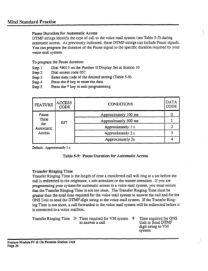 Page 41Mite1 Standard Practise 
Pause Duration for Automatic Access 
DTMF strings identify the type of call to the voice mail system (see Table 5-5) during 
automatic access. As previously indicated, these DTMF strings can include Pause signals. 
You can program the duration of the Pause signal to the specific duration required by your 
voice mail system. 
To program the Pause duration: 
Step 1 Dial *Ml5 on the Panther II Display Set at Station 10 
Step 
2 Dial access code 057 
Step 3 Enter data code of the...