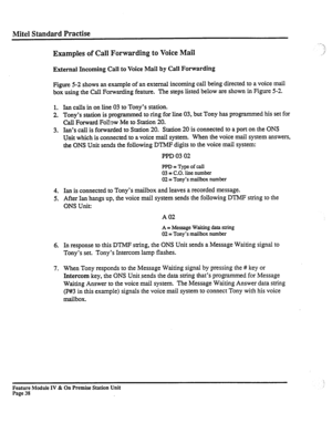 Page 43Mite1 Standard Practise 
Examples of Call Forwarding to Voice Mail 
External Incoming Call to Voice Mail by Call Forwarding 
Figure 5-2 shows an example of an external incoming call being directed to a voice mail 
box using the Call Forwarding feature. The steps listed below are shown in Figure 5-2. 
1. 
2. 
3. 
4. 
5. 
6. 
7. Ian calls in on line 03 to Tony’s station. 
Tony’s station is programmed to ring for line 03, but Tony has programmed his set for 
Call Forward Follow Me to Station 20. 
Ian’s call...