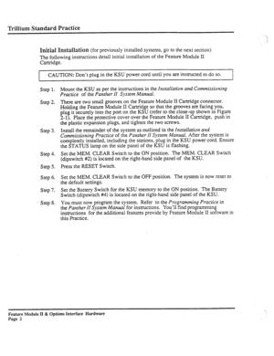 Page 51Trillium Standard Practice 
Initial Installation 
(for previously installed systems, go to the next section) 
The following instructions detail initial installation of the Feature Module II 
Cartridge. 
CAUTION: Don’t plug in the KSU power cord until you are instructed to do so. 
Step 1. 
Step 2. 
Step 3. 
Step 4. 
Step 5. 
Step 6. 
Step 7. 
Step 8. Mount the KSU as per the instructions in the 
Installation and Commissioning 
Practice 
of the Panther II System Manual. 
There are two small grooves on the...