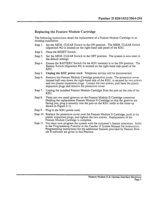 Page 52Panther II 820/1032/2064-296 
Replacing the Feature Module Cartridge 
The following instructions detail the replacement of a Feature Module Cartridge in an 
existing installation. 
Step 1. 
Step 2. 
Step 3. 
Step 4. 
Step 5. 
Step 6. 
Step 7. 
Step 8. 
Step 9. 
Step 10. 
Step 11. Set the MEM. CLEAR Switch to the ON position. The MEM. CLEAR Switch 
(dipswitch #2) is located on the right-hand side panel of the KSU. 
Press the RESET Switch. 
Set the MEM. CLEAR Switch to the OFF position. The system is now...