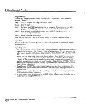 Page 55Trillium Standard Practice . J 
.:.i _:’ 
, 
Programming 
Feature keys are programmed at each individual set. To program a line/DSS key to 
activate a feature: 
Step 1. Dial *# (or press the 
Program key) at the set. 
Step 
2. Dial the digit 4. 
Step 3. Press the line/DSS key that you wish to program. Remember, you can only 
program line/DSS keys that are located on the set’s designation card. 
Step 4. 
Dial the code of the desired feature (e.g., dial 
063 to program the key to 
activate background...