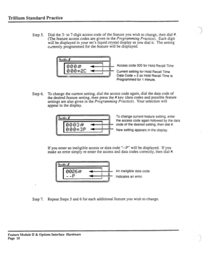 Page 59Trillium Standard Practice 
_.. --1 
:, 
Step 5. Dial the 3- to 7-digit access code of the feature you wish to change, then dial #. _ / 
(The feature access codes are given in the Programming Prucrice). Each digit 
will be displayed in your set’s liquid crystal display as you dial it. The setting 
currently programmed for the feature will be displayed. 
Access code 000 for Hold Recall Time 
Current setting for Hold Recall Time 
Data Code = 2 so Hold Recall Time is 
Programmed for 1 minute. 
Step 6. To...