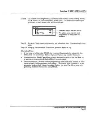 Page 60Panther II 820/1032/2064-296 
Step 8. To confirm your programming selections enter the first access code by dialing 
OOO##. Press # to step through each access code.. The data code currently pro- 
grammed for each access code will be displayed. 
Press # to step to the next feature. 
The access code and data code 
programmed for the system are 
displayed. 
Step 9. Press the * key to exit programming and release the line. Programming is com- 
plete. 
Step 10. Hang up’the handset or, if handsfree, press the...