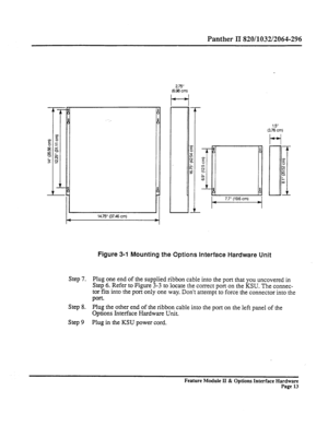 Page 62Panther II 820/1032/2064-296 
14.75” (37.46 cm) 275” 
5% Crr 
1 = 7.7 (19.6 cm) 4 1.5” 
(3.76 cm) 
Figure 3-l Mounting the Options Interface Hardware Unit 
Step 7. Plug one end of the supplied ribbon cable into the port that you uncovered in 
Step 6. Refer to Figure 3-3 to locate the correct port on the KSU. The connec- 
tor fits into the port only one way. Don’t attempt to force the connector into the 
port. 
Step 8. Plug the other end of the ribbon cable into the port on the left panel of the 
Options...