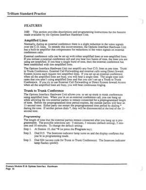 Page 65Trillium Standard Practice 
FEATURES 
3.03 This section provides descriptions and programming instructions for the features 
made available by the Options Interface Hardware Unit. 
Amplified Lines 
Normally, during an external conference there is a slight reduction in the voice signals 
over the C.O. lines. To remedy this inconvenience, the Options Interface Hardware Unit 
has a built-in amplifier that compensates for reductions in the voice signals on external 
conference calls. 
External conference...