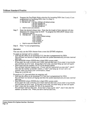 Page 69Trillium Standard Practice 
Step 6. Program the Day/Night Mode selection for incoming DISA line 2 (only if you 
programmed an incoming DISA line 2 in Step 3). 
a. Dial access code 0381. 
b. Dial data code 0 for Day off/Night off (default setting), 
1 for Day on/Night off, 
2 for Day off/Night on, or 
3 for Day on/Night on, 
c. Dial # to store your selection. 
Step 7. Enter the desired release time. Note that the length of time selected will also 
determine the release time for ECF. To program the DIWECF...