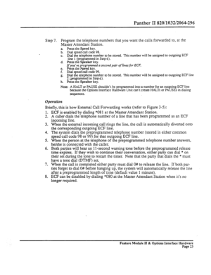 Page 72Panther II 820/1032/2064-296 
Step 7. Program the telephone numbers that you want the calls forwarded to, at the 
Master Attendant Station. 
i: 
Press the Speed key. 
Dial speed call code 98. 
C. Dial the telephone number to be stored. This number will be assigned to outgoing ECF 
line 1 (programmed in Step4). 
d. Press the Speaker key. 
If you’ve programmed a second pair of lines for ECF, 
e. Press the Speed key. 
F. Dial speed call code 99. 
g. Dial the telephone number to be stored. This number will...