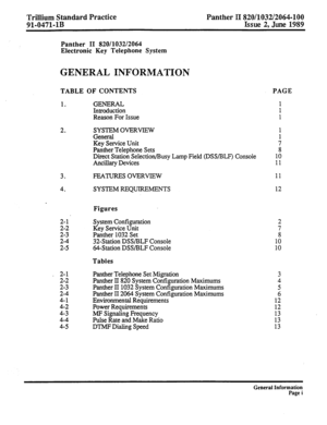 Page 75Trillium Standard Practice Panther II 820/1032/2064-100 
91-0471-1B Issue 2, June 1989 
Panther II 820/1032/2064 
Electronic Key Telephone System 
GENERAL INFORMATION 
TABLE OF CONTENTS PAGE 
1. 
2. 
3. 
4. 
GENERAL 
Introduction 
Reason For Issue 
SYSTEM OVERVIEW 1 
General 1 
Key Service Unit 7 
Panther Telephone Sets 8 
Direct Station Selection/Busy Lamp Field @SS/BLF) Console 10 
Ancillary Devices 11 
FEATURES OVERVIEW 11 
SYSTEM REQUIREMENTS 12 
Figures 
System Configuration 
Key Service Unit...