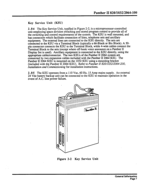 Page 83Panther II 820/1032/2064-100 
Key Service Unit (KSU) 
2.0 4 The Key Service Unit, typified in Figure 2-2, is a microprocessor-controlled 
unit employing space division switching and stored program control to provide all of 
the switching and control requirements of the system. The KSU is wall mounted, and 
has connectors which facilitate connection of lines, telephone sets and ancillary 
equipment. The external lines are connected to the KSU directly. The sets are 
connected to the KSU via a Terminal...