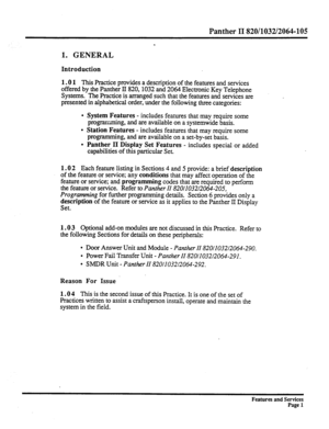 Page 94Panther II 820/1032/2064-105 
. 
1. GENERAL 
Introduction 
1.0 1 
This Practice provides a description of the features and services 
offered by the Panther II 820,1032 and 2064 Electronic Key Telephone 
Systems. The Practice is atranged such that the features and services are 
presented in alphabetical order, under the following three categories: 
l System Features - includes features that may require some 
programming, and are available on a systemwide basis. 
l Station Features - includes features that...