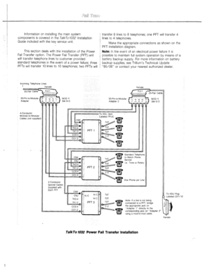 Page 9- 
Information on installing the main system 
components is covered in the TalkTo 1032 Installation 
Guide included with the key service unit. transfer 8 lines to 8 telephones; one PFT will transfer 4 
lines to 4 telephones. 
Make the appropriate connections as shown on the 
PFT installation diagram. 
I This section deals with the installation of the Power Note: In the event of an electrical power failure it is 
Fail Transfer option. The Power Fail Transfer (PFT) unit 
possible to maintain full system...