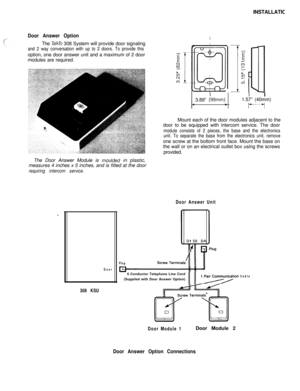 Page 12INSTALLATIONDoor Answer OptionThe 
TalkTo 308 System will provide door signaling
and 2 way conversation with up to 2 doors. To provide thisoption, one door answer unit and a maximum of 2 door
modules are required.
The Door Answer Module is 
moulded in plastic,
measures 4 inches x 5 inches, and is fitted at the door
requiring intercom service.
Door
308 KSU
PlugIII
3.89” 
(99mm)1.57” (40mm)I*I_1Mount each of the door modules adjacent to the
door to be equipped with intercom service. The door
module...