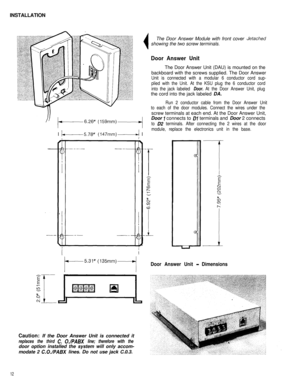 Page 13INSTALLATION1’t---6.26” (lSSmm)-----rJThe Door Answer Module with front cover 
Jetachedshowing the two screw terminals.
Door Answer UnitThe Door Answer Unit (DAU) is mounted on the
backboard with the screws supplied. The Door Answer
Unit is connected with a modular 6 conductor cord sup-
plied with the Unit. At the KSU plug the 6 conductor cord
into the jack labeled 
Door. At the Door Answer Unit, plugthe cord into the jack labeled DA.
I 
)--5.78” (147mm)-+ I
Caution: If the Door Answer Unit is connected...