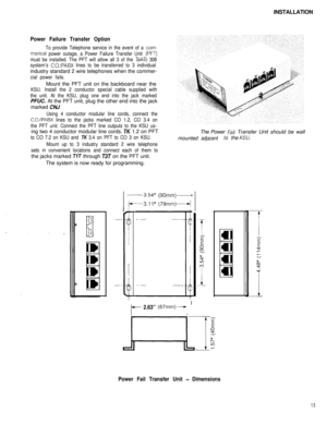 Page 14INSTALLATIONPower Failure Transfer Option
To provide Telephone service in the event of a com-
merical power outage, a Power Failure Transfer Unit (PFT)
must be installed. The PFT will allow all 3 of the 
TalkTo 308
system’s 
C.O./PABX lines to be transferred to 3 individualindustry standard 2 wire telephones when the commer-
cial power fails.Mount the PFT unit on the backboard near the
KSU. Install the 2 conductor special cable supplied with
the unit. At the KSU, plug one end into the jack markedPFUC. At...