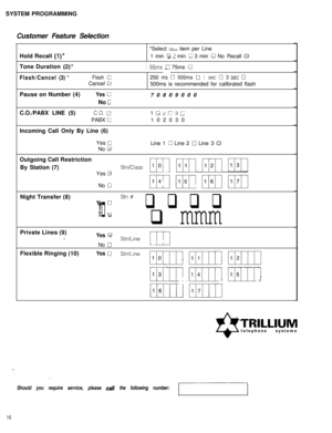 Page 17SYSTEM PROGRAMMING
Customer Feature Selection
Hold Recall (l)**Select 
ok item per Line
1 min 
IJ L min 0 3 min 0 No Recall Cl
Tone Duration 
(2)*I55ms a 75ms 0
Flash/Cancel(3)*Flash0250ms0500ms01set03set0Cancel 
GT500ms is recommended for calibrated flash
Pause on Number (4)
Yes 070809000
No 
FC.O./PABX LINE (5)
C.O. u1 Liz p-3 cPABX 
0102030
Incoming Call Only By Line (6)
Yes 
0No 
I2Line 1 
c3 Line 2 0 Line 3 Cl
Outgoing Call Restriction
By Station (7)
StnKlassYes 
I3
mi 11111 r;T;n W]No 
0Night...