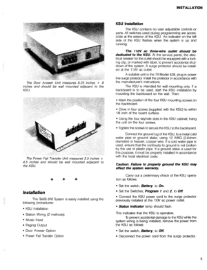 Page 22INSTALLATION 
KSU’ Installation 
.; 
.: The Door Answer Unit measures 6.25 inches x 8 
inches and should be wall mounted adjacent to the 
KSU. The KSU contains no user adjustable controls or 
parts. All switches used during programming are acces- 
sible at the exterior of the KSU. An indicator on the left 
side of the KSU flashes when the system is up and 
running. 
The 11OV ac three-wire out/et should be 
dedicated to the KSU. 
At the service panel, the elec- 
trical breaker for this outlet should be...