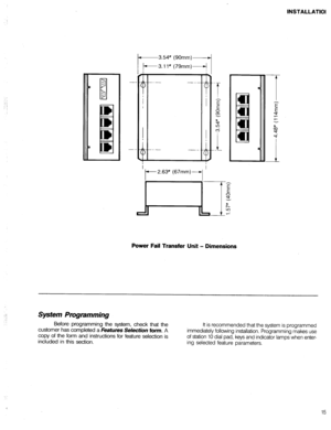Page 32INSTALLATIOI 
: 
i : 
9 
-3.54” (90mm)- 
k3.11” (79mm)+ 
I 
t- 2.63” (67mm)+ ’ 
Power Fail Transfer Unit - Dimensions 
Sptem Prvgtamming 
Before programming the system, check that the 
customer has completed a Features 
Selection form. A 
copy of the form and instructions for feature selection is 
included in this section. It is recommended that the system is programmed 
immediately following installation. Programming makes use 
of station 10 dial pad, keys and indicator lamps when enter- 
ing selected...