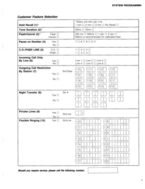 Page 34SYSTEM PROGRAMMINt 
Customer Feature Selection 
*Select one item per Line 
Hold Recall (l)* 1 min 0 2 min 0 3 min 0 No Recall 0 
Tone Duration (2)* 55ms 0 75ms Cl 
Flash/Cancel (3) l Flash 0 250 ms Cl 500ms 0 1 set Cl 3 set 0 
Cancel Cl 500ms is recommended for calibrated flash 
Pause on Number (4) Yes 0 70809000 
No 0 
C.O./PABX LINE (5) C.O. cl 102030 
PABX El 102030 
Incoming Call Only 
By Line (6) 
Yes q Line 1 0 Line 2 0 Line 3 0 
No 0 Line 4 0 Line 5 0 Line 6 
q 
Outgoing Call Restriction 
By...
