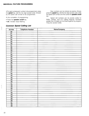 Page 39INDIVIDUAL FEATURE PROGRAMMING 
l For each subsequent number to be programmed, press 
the speed key, dial the two digit access code, followed 
by the speed call number to be programmed. 
At the completion of programming: 
l Press the speaker on/off key. 
l int. indicator stops flashing. 
Common Speed Calling List 
:-i 
:. ! 
i Access Telephone Number 
New numbers can be entered at anytime. Simply 
press the 
speed key, dial the two digit access code, enter 
the speed call number, and then press the...