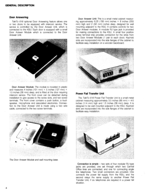 Page 7GENERAL DESCRIPTION 
Door Answering 
TalkTo 616 optional Door Answering feature allows one 
or two doors to be equipped with intercom service. The 
service is controlled by the Door Answer Unit, which is 
connected to the KSU. Each door is equipped with a small 
Door Answer Module which is connected to the Door 
Answer Unit. 
Door Answer Module: The module is moulded in plastic 
and measures 4 inches (101 mm) X 5 inches (127 mm) X 
1.5 inches (38 mm) deep, and is fitted at the door requiring 
intercom...
