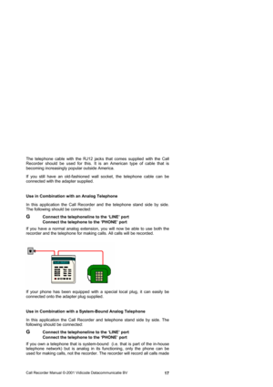 Page 17Call Recorder Manual ©-2001 Vidicode Datacommunicatie BV  17 The telephone cable with the RJ12 jacks that comes supplied with the Call 
Recorder should be used for this. It is an American type of cable that is 
becoming increasingly popular outside America.  
If you still have an old-fashioned wall socket, the telephone cable can be 
connected with the adapter supplied. 
Use in Combination with an Analog Telephone 
In this application the Call Recorder and the telephone stand side by side. 
The following...