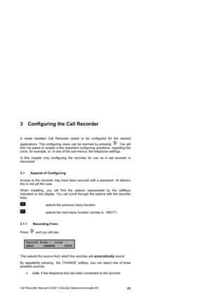 Page 23Call Recorder Manual ©-2001 Vidicode Datacommunicatie BV  23
3  Configuring the Call Recorder  
A newly installed Call Recorder needs to be configured for the desired 
applications. The configuring menu can be reached by pressing 
. You will 
then be asked to answer a few important configuring questions, regarding the 
clock, for example, or, in one of the sub-menus, the telephone settings. 
In this chapter only configuring the recorder for use as a call recorder is 
discussed. 
3.1  Aspects of...