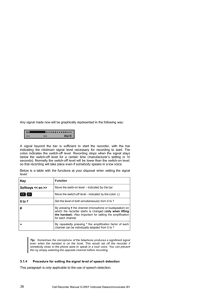 Page 26Call Recorder Manual ©-2001 Vidicode Datacommunicatie BV  26  Any signal made now will be graphically represented in the following way: 
A4■■■■■■■■
> BACK 
A signal beyond the bar is sufficient to start the recorder, with the bar 
indicating the minimum signal level necessary for recording to start. The 
colon indicates the switch-off level. Recording stops when the signal stays 
below the switch-off level for a certain time (manufacturer’s setting is 10 
seconds). Normally the switch-off...