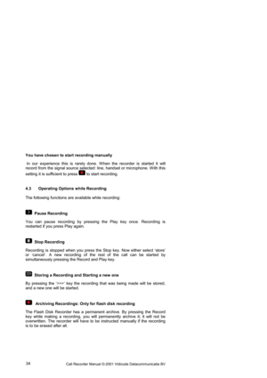 Page 34Call Recorder Manual ©-2001 Vidicode Datacommunicatie BV  34  You have chosen to start recording manually  
 In our experience this is rarely done. W hen the recorder is started it will 
record from the signal source selected: line, handset or microphone. W ith this 
setting it is sufficient to press 
 to start recording. 
4.3  Operating Options while Recording 
The following functions are available while recording:  
  Pause Recording 
You can pause recording by pressing the Play key once. Recording is...