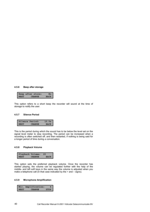 Page 40Call Recorder Manual ©-2001 Vidicode Datacommunicatie BV  40  4.5.6  Beep after storage 
Beep after store: No
NEXT CHANGE BACK
This option refers to a short beep the recorder will sound at the time of 
storage to notify the user. 
4.5.7 Silence Period 
Silence Period: 10.0s
NEXT CHANGE BACK
This is the period during which the sound has to be below the level set on the 
signal level meter to stop recording. The period can be increased when a 
recording is often switched off, and then restarted, if nothing...