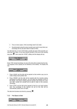 Page 49Call Recorder Manual ©-2001 Vidicode Datacommunicatie BV  49 •  Two (or more) copies  of the recordings need to be made 
•  Several people using the same recorder each want to save their own 
recordings and do not want others to listen to them 
You will need two or more LS120 disks; possibly all users of the recorder can 
have their own disks, or you have several yourself. At the end of the working 
day press 
. Next, press the ‘START’ softkey and the display will say: 
Copy Memory
YES START NO
Press...