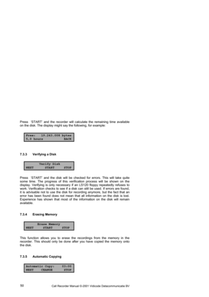 Page 50Call Recorder Manual ©-2001 Vidicode Datacommunicatie BV  50  Press  ‘START’ and the recorder will calculate the remaining time available 
on the disk. The display might say the following, for example: 
Free: 19.243.008 bytes
5,0 hours BACK
7.3.3  Verifying a Disk  
Verify Disk
NEXT START STOP
Press  ‘START’ and the disk will be checked for errors. This will take quite 
some time. The progress of this verification process will be shown on the 
display. Verifying is only necessary if an LS120 floppy...