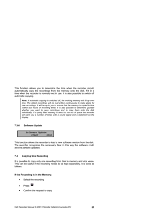 Page 51Call Recorder Manual ©-2001 Vidicode Datacommunicatie BV  51 This function allows you to determine the time when the recorder should 
automatically copy the recordings from the memory onto the disk. Fill in a 
time when the recorder is normally not in use. It is also possible to switch off 
automatic copying. 
Note: If automatic copying is switched off, the working memory will fill up over time. The oldest recordings will be overwritten continuously to make place for new recordings. It will be up to you...
