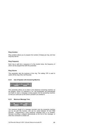 Page 61Call Recorder Manual ©-2001 Vidicode Datacommunicatie BV  61 Ring Variation 
Ring variation allows you to program the number of bleeps per ring, and how 
long they last for.  
Ring Frequency 
Each ring is split into a sequence of a few double tones, the frequency of 
which can be programmed with this parameter.  
Ring Volume 
This parameter sets the loudness of the ring. The setting ‘Off’ is used to 
switch off the ring of the Call Recorder 
8.2.8  Use of Speaker with Answering Machine 
Speaker after...