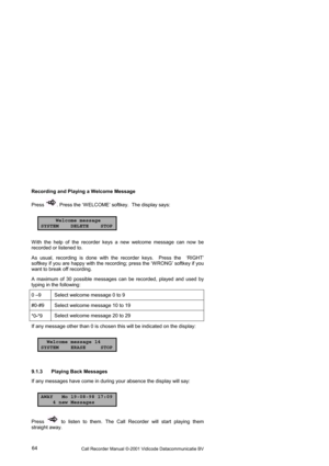 Page 64Call Recorder Manual ©-2001 Vidicode Datacommunicatie BV  64  Recording and Playing a Welcome Message 
Press 
. Press the ‘W ELCOME’ softkey.  The display says:      
Welcome message
SYSTEM DELETE STOP
W ith the help of the recorder keys a new welcome message can now be 
recorded or listened to.  
As usual, recording is done with the recorder keys.  Press the  ‘RIGHT’ 
softkey if you are happy with the recording; press the ‘W RONG’ softkey if you 
want to break off recording. 
A maximum of 30 possible...