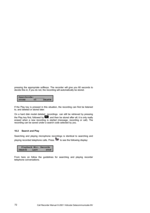 Page 72Call Recorder Manual ©-2001 Vidicode Datacommunicatie BV  72  pressing the appropriate softkeys. The recorder will give you 60 seconds to 
decide this in; if you do not, the recording will automatically be stored.   
Searchcode: _______
STORE 55 DELETE
If the Play key is pressed in this situation, the recording can first be listened 
to, and deleted or stored later. 
On a hard disk model deleted  recordings  can still be retrieved by pressing 
the Play key first, followed by 
, and then be stored after...
