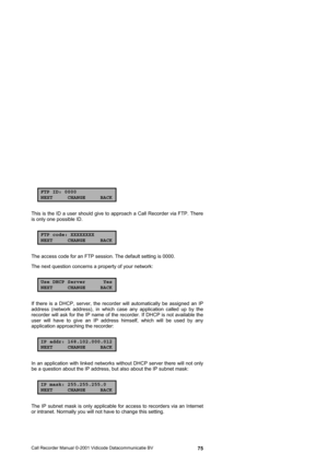 Page 75Call Recorder Manual ©-2001 Vidicode Datacommunicatie BV  75
FTP ID: 0000
NEXT CHANGE BACK
This is the ID a user should give to approach a Call Recorder via FTP. There 
is only one possible ID. 
FTP code: XXXXXXXX
NEXT CHANGE BACK
The access code for an FTP session. The default setting is 0000.  
The next question concerns a property of your network: 
Use DHCP Server Yes
NEXT CHANGE BACK
If there is a DHCP, server, the recorder will automatically be assigned an IP 
address (network address), in which...