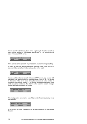 Page 76Call Recorder Manual ©-2001 Vidicode Datacommunicatie BV  76  If there is an IP subnet mask, there will be a gateway to the other network as 
well, and the address of this gateway will be filled in. This should also be 
done if there is a DHCP server. 
Gateway: 0.0.0.0
NEXT CHANGE BACK
If the gateway is not applicable in your situation, you do not change anything.  
If DHCP is used, the address mentioned here has come  from the DHCP 
server and  the name found in the next question will be used : 
IP...